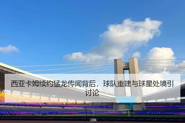 西亚卡姆续约猛龙传闻背后，球队重建与球星处境引讨论